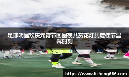 足球明星欢庆元宵节团圆夜共赏花灯共度佳节温馨时刻