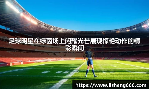 足球明星在绿茵场上闪耀光芒展现惊艳动作的精彩瞬间