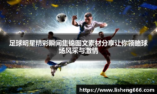 足球明星精彩瞬间集锦图文素材分享让你领略球场风采与激情